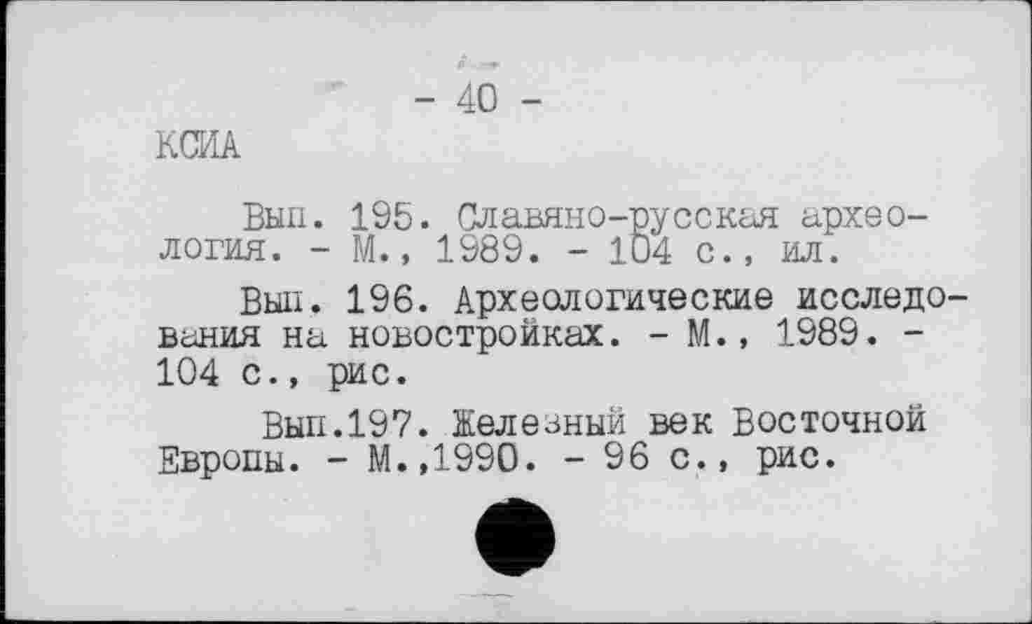 ﻿- 40 -
KŒA
Вып. 195. Славяно-русская археология. - М., 1989. - 104 с., ил.
Вып. 196. Археологические исследования на новостройках. - М.» 1989. -104 с., рис.
Вып.197. Железный век Восточной Европы. - М.,1990. - 96 с., рис.